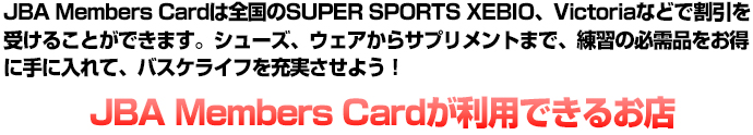 JBA Members Cardは全国のSUPER SPORTS XEBIO、Victoriaなどで割引を受けることができます。シューズ、ウェアからサプリメントまで、練習の必需品をお得に手に入れて、バスケライフを充実させよう！